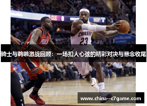 骑士与鹈鹕激战回顾：一场扣人心弦的精彩对决与悬念收尾